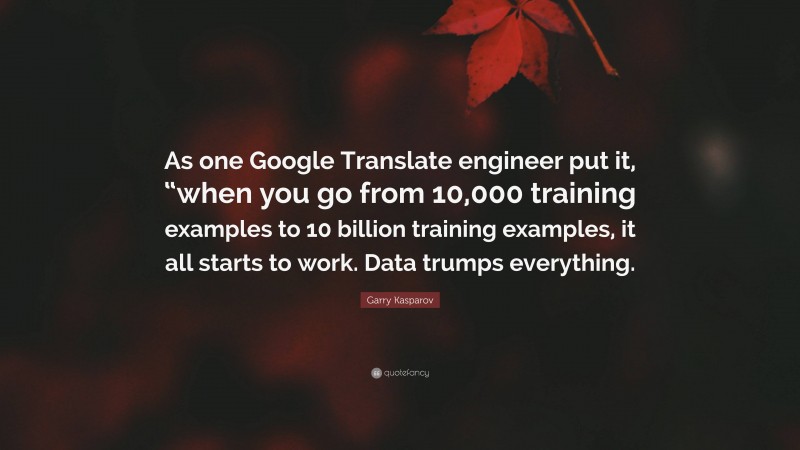 Garry Kasparov Quote: “As one Google Translate engineer put it, “when you go from 10,000 training examples to 10 billion training examples, it all starts to work. Data trumps everything.”