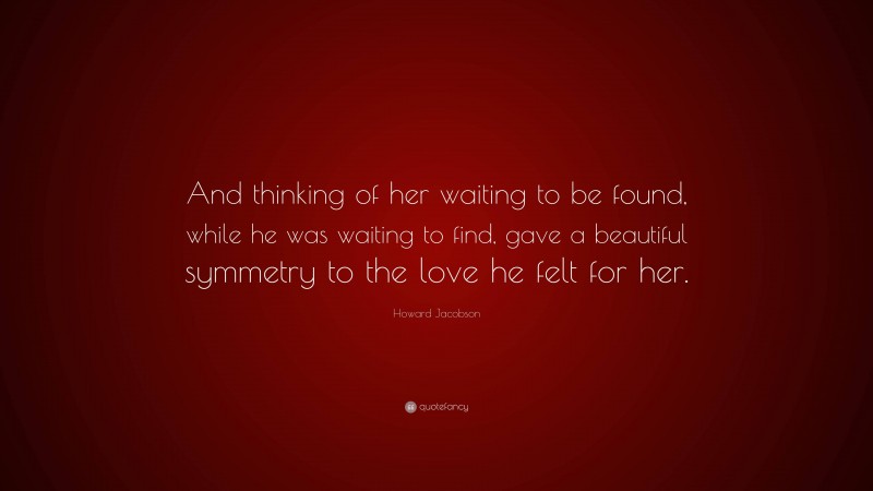 Howard Jacobson Quote: “And thinking of her waiting to be found, while he was waiting to find, gave a beautiful symmetry to the love he felt for her.”