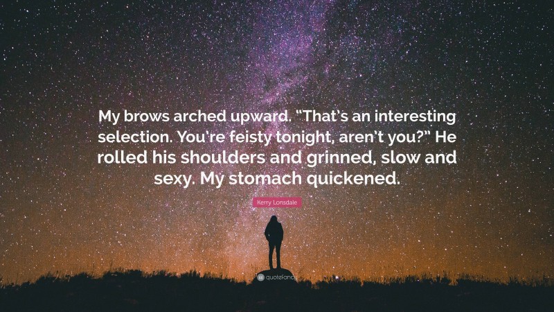 Kerry Lonsdale Quote: “My brows arched upward. “That’s an interesting selection. You’re feisty tonight, aren’t you?” He rolled his shoulders and grinned, slow and sexy. My stomach quickened.”