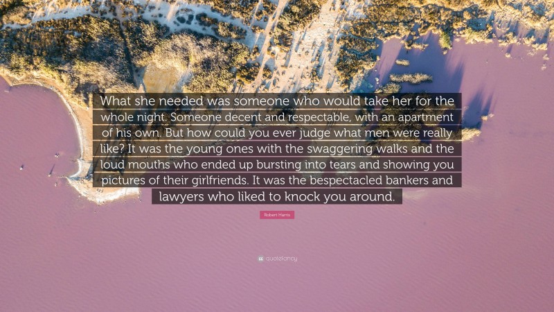 Robert Harris Quote: “What she needed was someone who would take her for the whole night. Someone decent and respectable, with an apartment of his own. But how could you ever judge what men were really like? It was the young ones with the swaggering walks and the loud mouths who ended up bursting into tears and showing you pictures of their girlfriends. It was the bespectacled bankers and lawyers who liked to knock you around.”