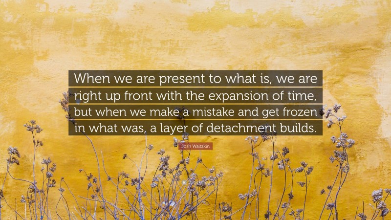 Josh Waitzkin Quote: “When we are present to what is, we are right up front with the expansion of time, but when we make a mistake and get frozen in what was, a layer of detachment builds.”