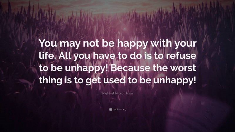 Mehmet Murat ildan Quote: “You may not be happy with your life. All you have to do is to refuse to be unhappy! Because the worst thing is to get used to be unhappy!”