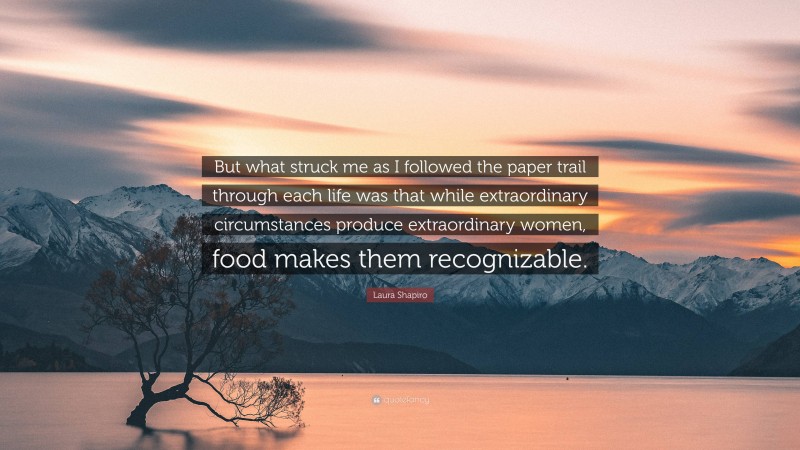 Laura Shapiro Quote: “But what struck me as I followed the paper trail through each life was that while extraordinary circumstances produce extraordinary women, food makes them recognizable.”