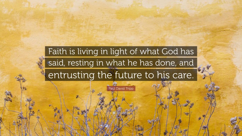 Paul David Tripp Quote: “Faith is living in light of what God has said, resting in what he has done, and entrusting the future to his care.”