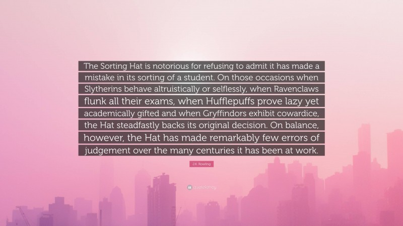 J.K. Rowling Quote: “The Sorting Hat is notorious for refusing to admit it has made a mistake in its sorting of a student. On those occasions when Slytherins behave altruistically or selflessly, when Ravenclaws flunk all their exams, when Hufflepuffs prove lazy yet academically gifted and when Gryffindors exhibit cowardice, the Hat steadfastly backs its original decision. On balance, however, the Hat has made remarkably few errors of judgement over the many centuries it has been at work.”