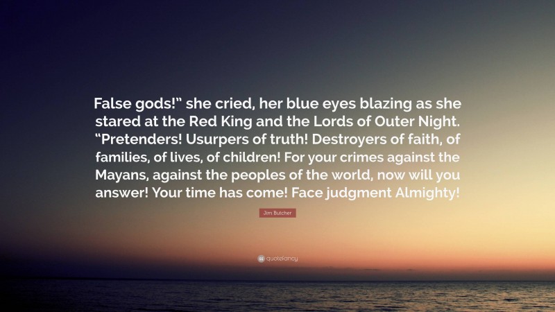 Jim Butcher Quote: “False gods!” she cried, her blue eyes blazing as she stared at the Red King and the Lords of Outer Night. “Pretenders! Usurpers of truth! Destroyers of faith, of families, of lives, of children! For your crimes against the Mayans, against the peoples of the world, now will you answer! Your time has come! Face judgment Almighty!”