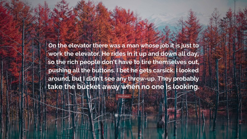 Meg Cabot Quote: “On the elevator there was a man whose job it is just to work the elevator. He rides in it up and down all day, so the rich people don’t have to tire themselves out, pushing all the buttons. I bet he gets carsick. I looked around, but I didn’t see any throw-up. They probably take the bucket away when no one is looking.”