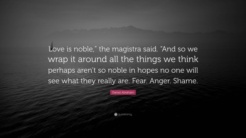 Daniel Abraham Quote: “Love is noble,” the magistra said. “And so we wrap it around all the things we think perhaps aren’t so noble in hopes no one will see what they really are. Fear. Anger. Shame.”