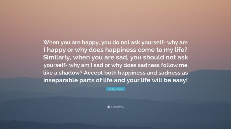 Md. Ziaul Haque Quote: “When you are happy, you do not ask yourself- why am I happy or why does happiness come to my life? Similarly, when you are sad, you should not ask yourself- why am I sad or why does sadness follow me like a shadow? Accept both happiness and sadness as inseparable parts of life and your life will be easy!”
