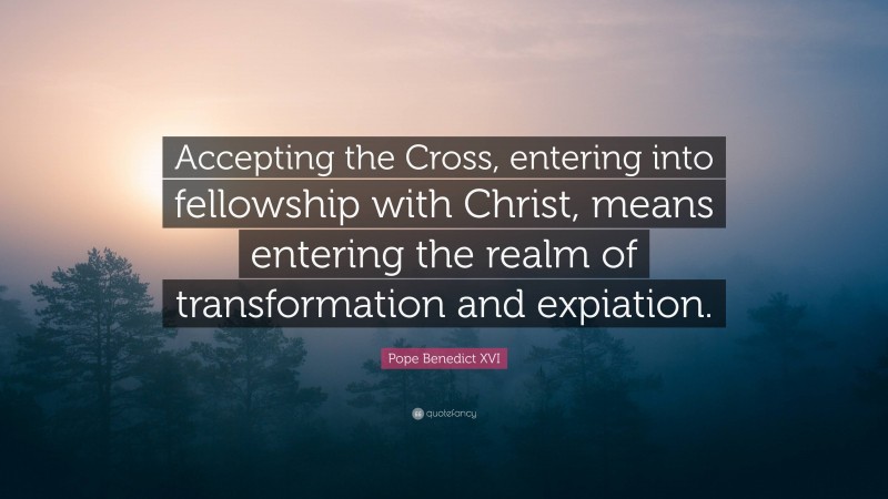 Pope Benedict XVI Quote: “Accepting the Cross, entering into fellowship with Christ, means entering the realm of transformation and expiation.”