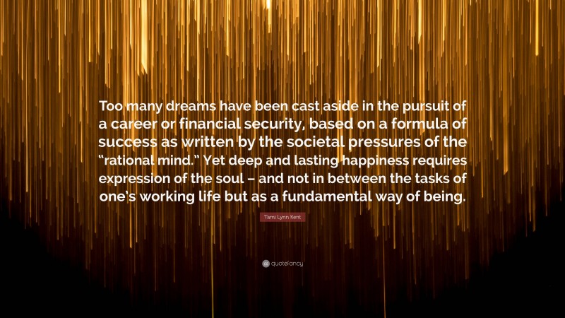 Tami Lynn Kent Quote: “Too many dreams have been cast aside in the pursuit of a career or financial security, based on a formula of success as written by the societal pressures of the “rational mind.” Yet deep and lasting happiness requires expression of the soul – and not in between the tasks of one’s working life but as a fundamental way of being.”