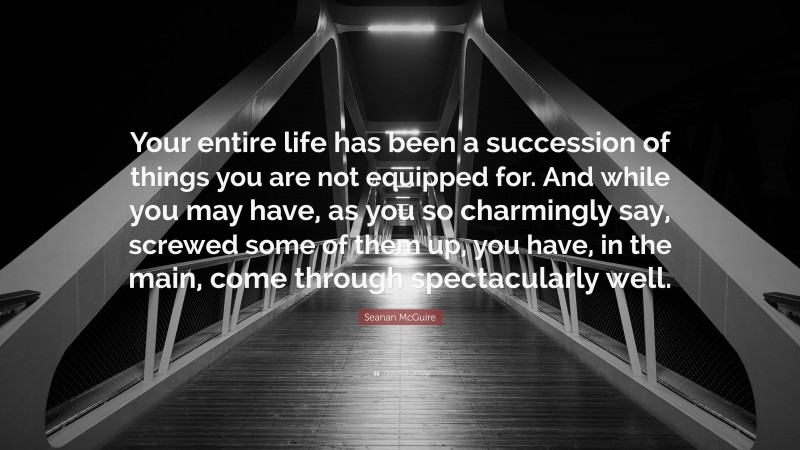 Seanan McGuire Quote: “Your entire life has been a succession of things you are not equipped for. And while you may have, as you so charmingly say, screwed some of them up, you have, in the main, come through spectacularly well.”