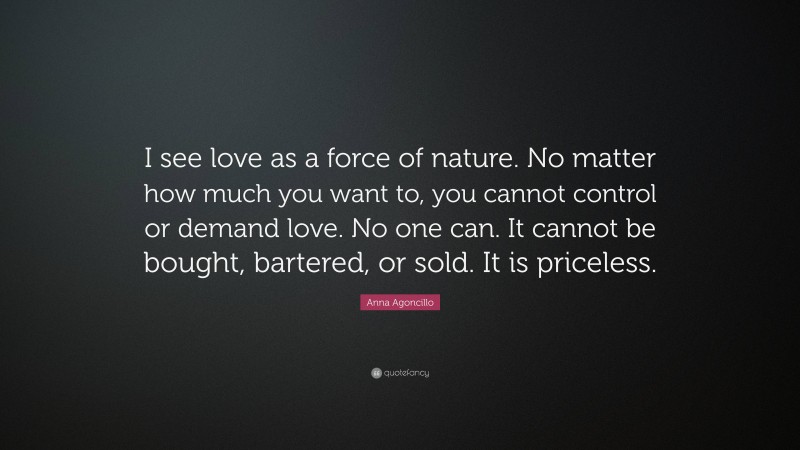 Anna Agoncillo Quote: “I see love as a force of nature. No matter how much you want to, you cannot control or demand love. No one can. It cannot be bought, bartered, or sold. It is priceless.”