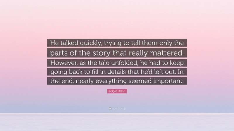 Abigail Hilton Quote: “He talked quickly, trying to tell them only the parts of the story that really mattered. However, as the tale unfolded, he had to keep going back to fill in details that he’d left out. In the end, nearly everything seemed important.”