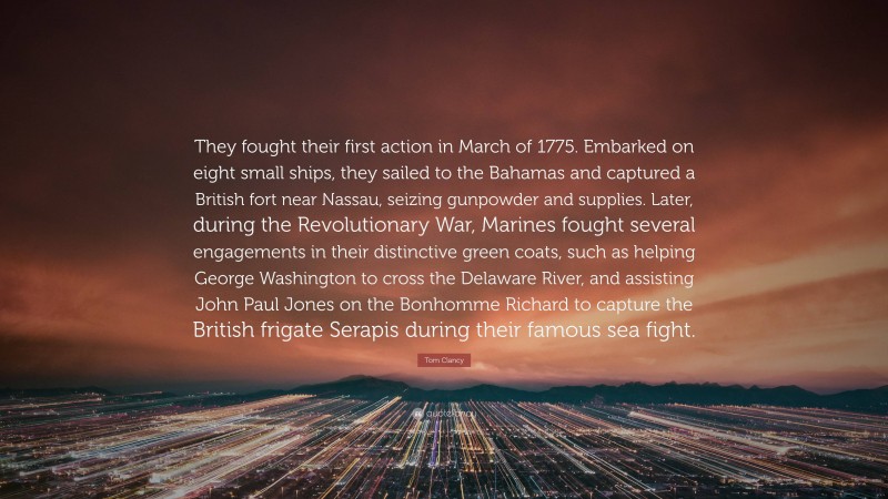 Tom Clancy Quote: “They fought their first action in March of 1775. Embarked on eight small ships, they sailed to the Bahamas and captured a British fort near Nassau, seizing gunpowder and supplies. Later, during the Revolutionary War, Marines fought several engagements in their distinctive green coats, such as helping George Washington to cross the Delaware River, and assisting John Paul Jones on the Bonhomme Richard to capture the British frigate Serapis during their famous sea fight.”