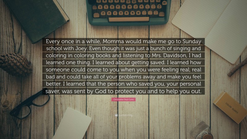 Christopher Paul Curtis Quote: “Every once in a while, Momma would make me go to Sunday school with Joey. Even though it was just a bunch of singing and coloring in coloring books and listening to Mrs. Davidson, I had learned one thing. I learned about getting saved. I learned how someone could come to you when you were feeling real, real bad and could take all of your problems away and make you feel better. I learned that the person who saved you, your personal saver, was sent by God to protect you and to help you out.”