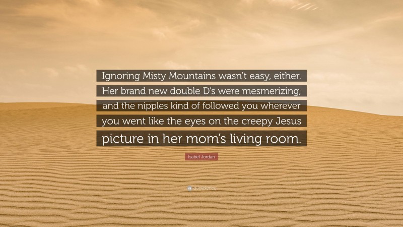 Isabel Jordan Quote: “Ignoring Misty Mountains wasn’t easy, either. Her brand new double D’s were mesmerizing, and the nipples kind of followed you wherever you went like the eyes on the creepy Jesus picture in her mom’s living room.”