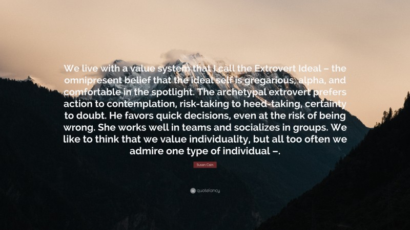 Susan Cain Quote: “We live with a value system that I call the Extrovert Ideal – the omnipresent belief that the ideal self is gregarious, alpha, and comfortable in the spotlight. The archetypal extrovert prefers action to contemplation, risk-taking to heed-taking, certainty to doubt. He favors quick decisions, even at the risk of being wrong. She works well in teams and socializes in groups. We like to think that we value individuality, but all too often we admire one type of individual –.”