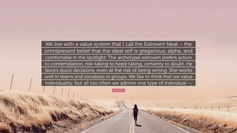 Susan Cain Quote: “We live with a value system that I call the Extrovert Ideal – the omnipresent belief that the ideal self is gregarious, alpha, and comfortable in the spotlight. The archetypal extrovert prefers action to contemplation, risk-taking to heed-taking, certainty to doubt. He favors quick decisions, even at the risk of being wrong. She works well in teams and socializes in groups. We like to think that we value individuality, but all too often we admire one type of individual –.”