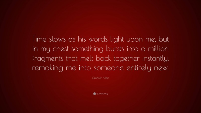 Gennifer Albin Quote: “Time slows as his words light upon me, but in my chest something bursts into a million fragments that melt back together instantly, remaking me into someone entirely new.”