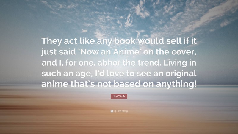 NisiOisiN Quote: “They act like any book would sell if it just said ‘Now an Anime’ on the cover, and I, for one, abhor the trend. Living in such an age, I’d love to see an original anime that’s not based on anything!”