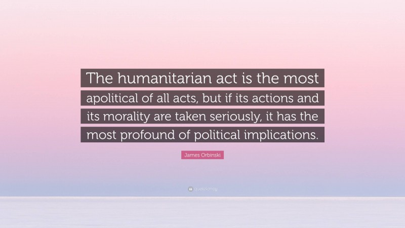 James Orbinski Quote: “The humanitarian act is the most apolitical of all acts, but if its actions and its morality are taken seriously, it has the most profound of political implications.”