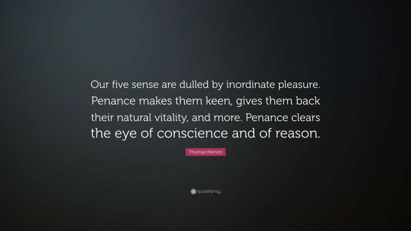 Thomas Merton Quote: “Our five sense are dulled by inordinate pleasure. Penance makes them keen, gives them back their natural vitality, and more. Penance clears the eye of conscience and of reason.”