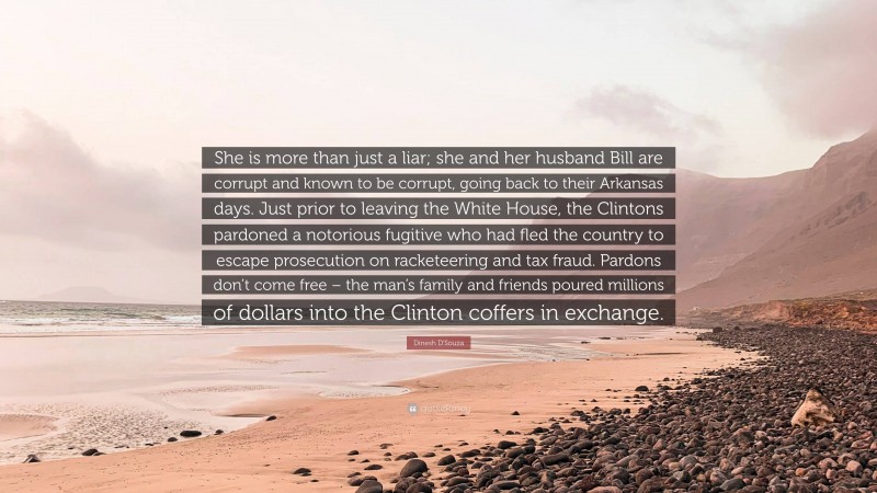 Dinesh D'Souza Quote: “She is more than just a liar; she and her husband Bill are corrupt and known to be corrupt, going back to their Arkansas days. Just prior to leaving the White House, the Clintons pardoned a notorious fugitive who had fled the country to escape prosecution on racketeering and tax fraud. Pardons don’t come free – the man’s family and friends poured millions of dollars into the Clinton coffers in exchange.”