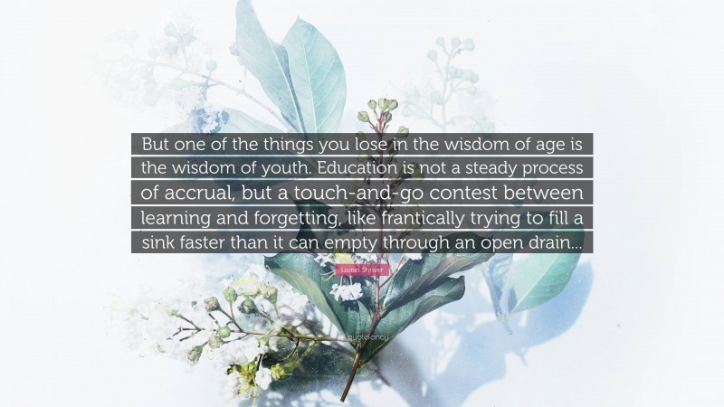 Lionel Shriver Quote: “But one of the things you lose in the wisdom of age is the wisdom of youth. Education is not a steady process of accrual, but a touch-and-go contest between learning and forgetting, like frantically trying to fill a sink faster than it can empty through an open drain...”