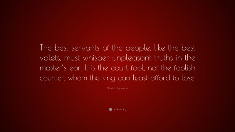 Walter Lippmann Quote: “The best servants of the people, like the best valets, must whisper unpleasant truths in the master’s ear. It is the court fool, not the foolish courtier, whom the king can least afford to lose.”