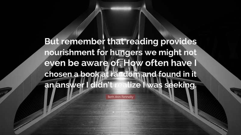 Beth Ann Fennelly Quote: “But remember that reading provides nourishment for hungers we might not even be aware of. How often have I chosen a book at random and found in it an answer I didn’t realize I was seeking.”