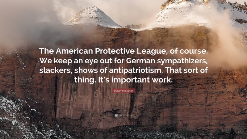 Susan Meissner Quote: “The American Protective League, of course. We keep an eye out for German sympathizers, slackers, shows of antipatriotism. That sort of thing. It’s important work.”