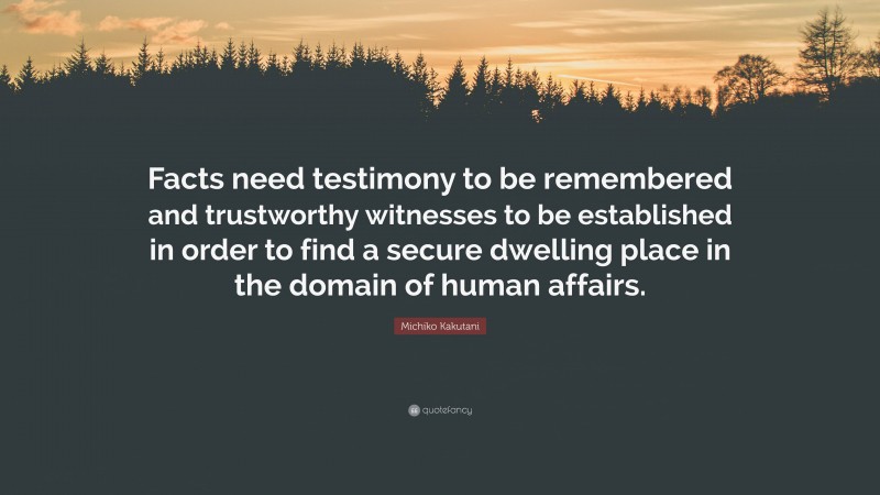 Michiko Kakutani Quote: “Facts need testimony to be remembered and trustworthy witnesses to be established in order to find a secure dwelling place in the domain of human affairs.”