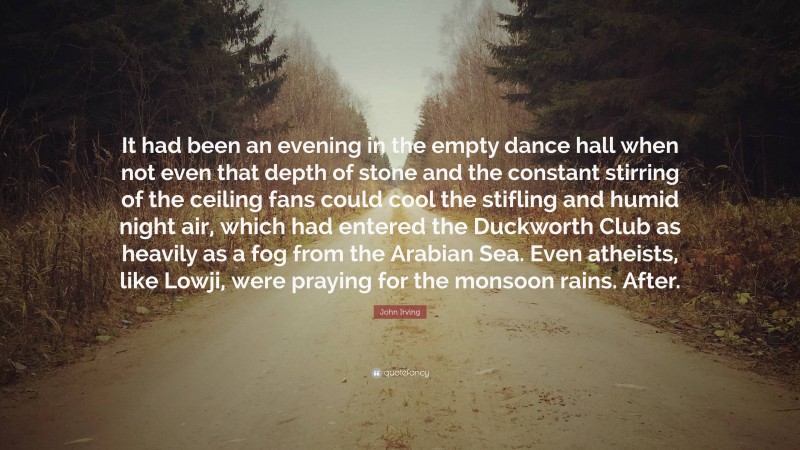 John Irving Quote: “It had been an evening in the empty dance hall when not even that depth of stone and the constant stirring of the ceiling fans could cool the stifling and humid night air, which had entered the Duckworth Club as heavily as a fog from the Arabian Sea. Even atheists, like Lowji, were praying for the monsoon rains. After.”