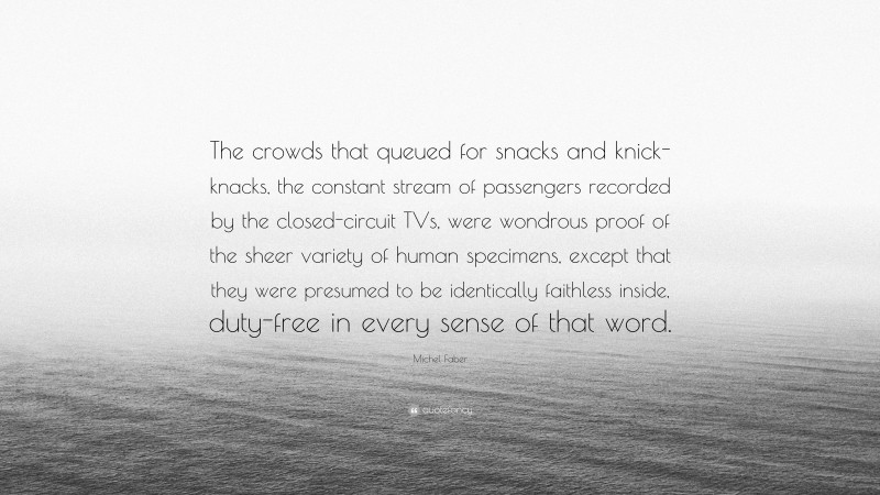 Michel Faber Quote: “The crowds that queued for snacks and knick-knacks, the constant stream of passengers recorded by the closed-circuit TVs, were wondrous proof of the sheer variety of human specimens, except that they were presumed to be identically faithless inside, duty-free in every sense of that word.”