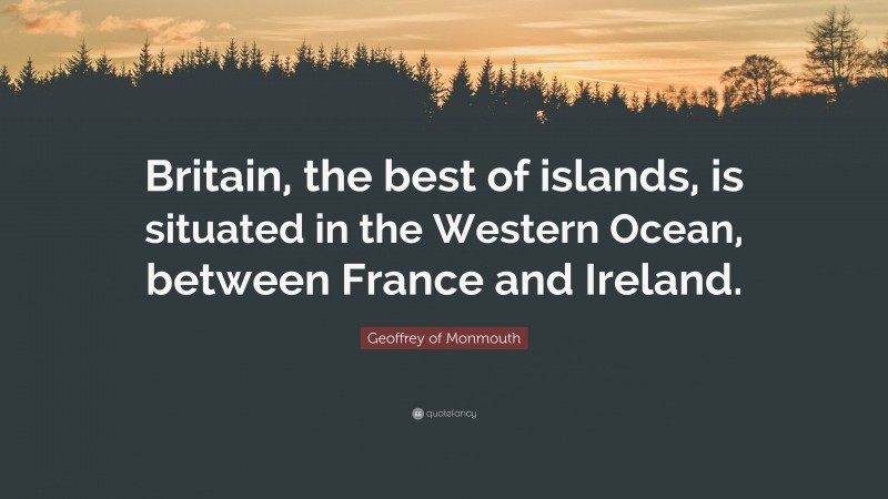 Geoffrey of Monmouth Quote: “Britain, the best of islands, is situated in the Western Ocean, between France and Ireland.”