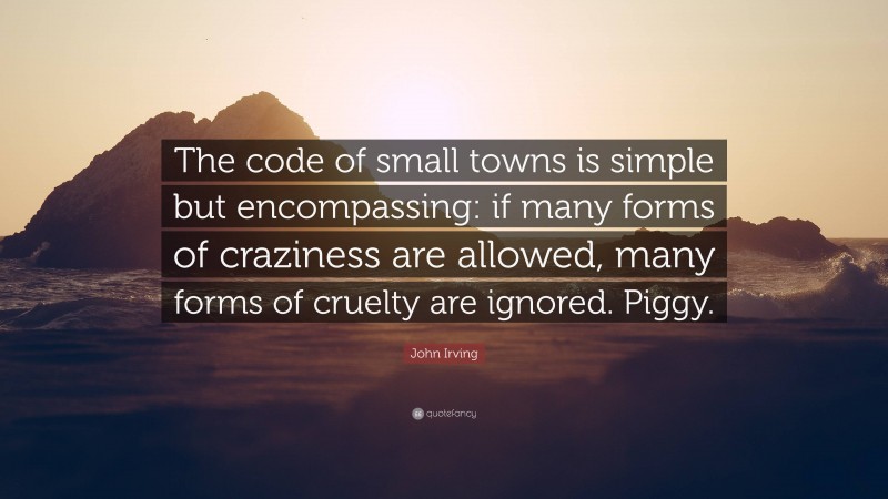 John Irving Quote: “The code of small towns is simple but encompassing: if many forms of craziness are allowed, many forms of cruelty are ignored. Piggy.”