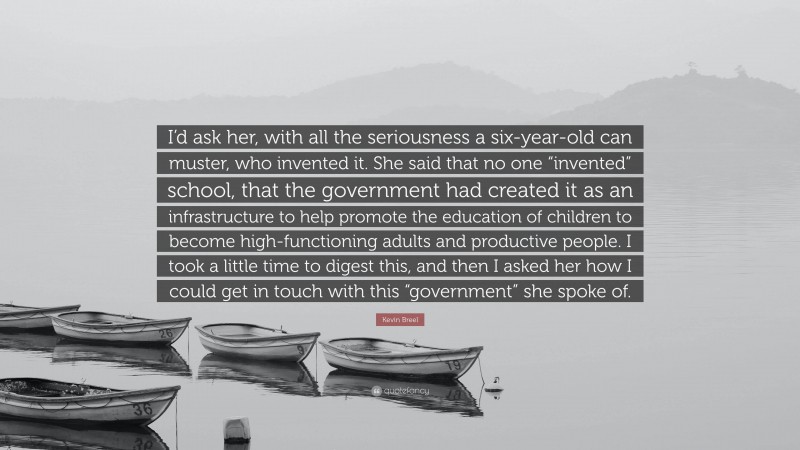 Kevin Breel Quote: “I’d ask her, with all the seriousness a six-year-old can muster, who invented it. She said that no one “invented” school, that the government had created it as an infrastructure to help promote the education of children to become high-functioning adults and productive people. I took a little time to digest this, and then I asked her how I could get in touch with this “government” she spoke of.”