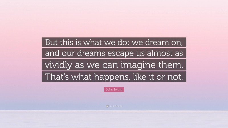 John Irving Quote: “But this is what we do: we dream on, and our dreams escape us almost as vividly as we can imagine them. That’s what happens, like it or not.”