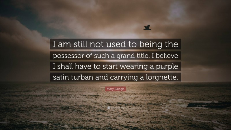 Mary Balogh Quote: “I am still not used to being the possessor of such a grand title. I believe I shall have to start wearing a purple satin turban and carrying a lorgnette.”