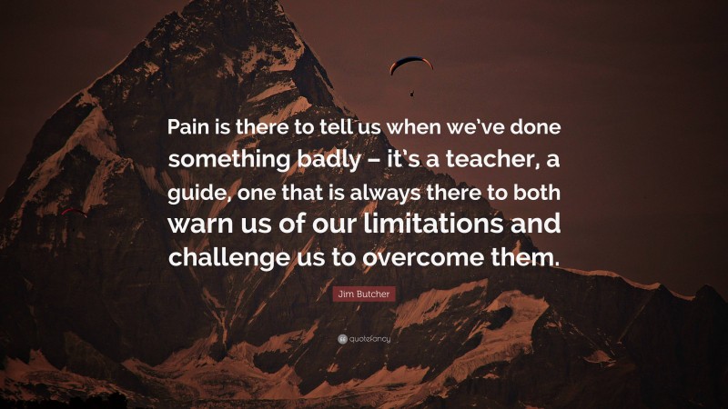 Jim Butcher Quote: “Pain is there to tell us when we’ve done something badly – it’s a teacher, a guide, one that is always there to both warn us of our limitations and challenge us to overcome them.”