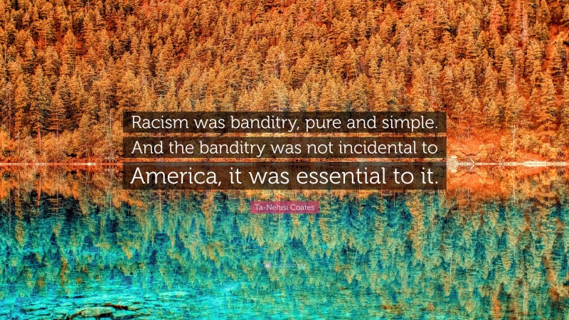 Ta-Nehisi Coates Quote: “Racism was banditry, pure and simple. And the banditry was not incidental to America, it was essential to it.”