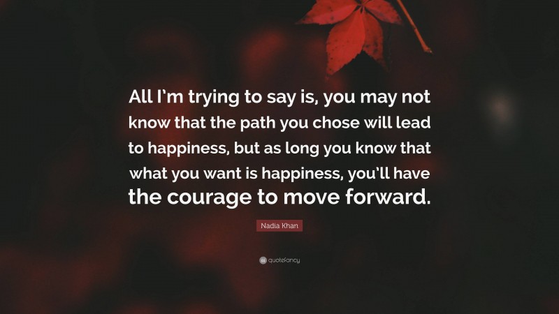 Nadia Khan Quote: “All I’m trying to say is, you may not know that the path you chose will lead to happiness, but as long you know that what you want is happiness, you’ll have the courage to move forward.”