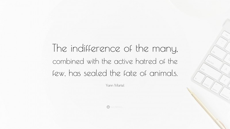 Yann Martel Quote: “The indifference of the many, combined with the active hatred of the few, has sealed the fate of animals.”