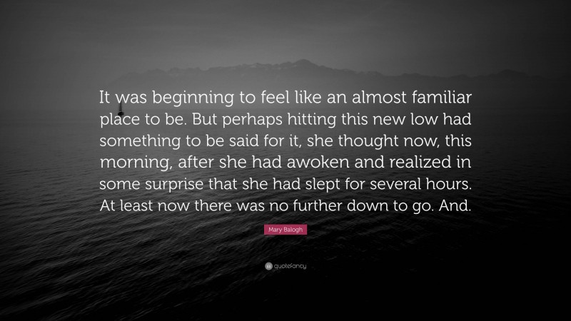 Mary Balogh Quote: “It was beginning to feel like an almost familiar place to be. But perhaps hitting this new low had something to be said for it, she thought now, this morning, after she had awoken and realized in some surprise that she had slept for several hours. At least now there was no further down to go. And.”