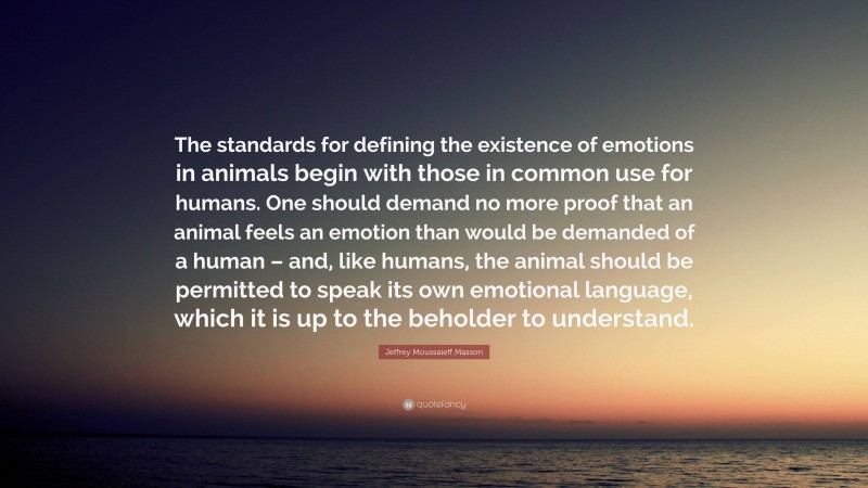 Jeffrey Moussaieff Masson Quote: “The standards for defining the existence of emotions in animals begin with those in common use for humans. One should demand no more proof that an animal feels an emotion than would be demanded of a human – and, like humans, the animal should be permitted to speak its own emotional language, which it is up to the beholder to understand.”