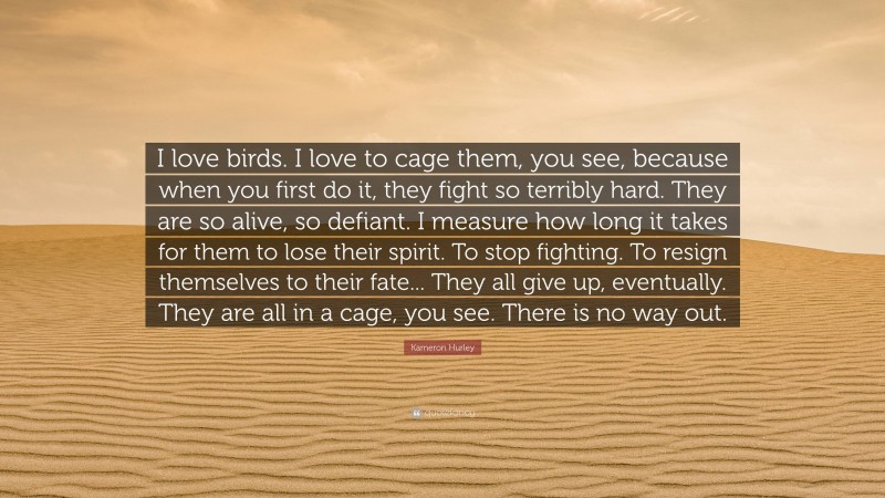 Kameron Hurley Quote: “I love birds. I love to cage them, you see, because when you first do it, they fight so terribly hard. They are so alive, so defiant. I measure how long it takes for them to lose their spirit. To stop fighting. To resign themselves to their fate... They all give up, eventually. They are all in a cage, you see. There is no way out.”