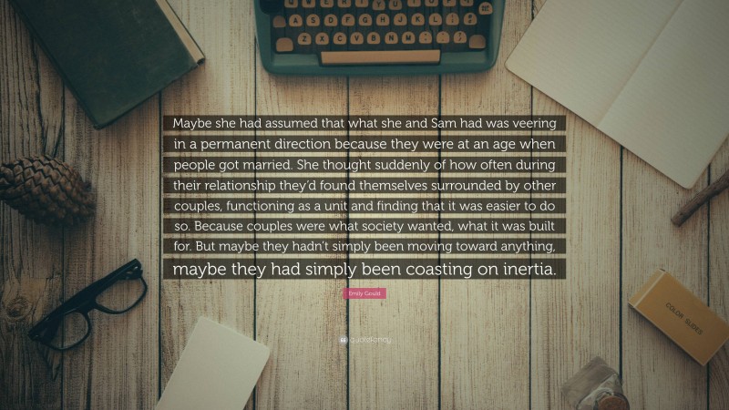 Emily Gould Quote: “Maybe she had assumed that what she and Sam had was veering in a permanent direction because they were at an age when people got married. She thought suddenly of how often during their relationship they’d found themselves surrounded by other couples, functioning as a unit and finding that it was easier to do so. Because couples were what society wanted, what it was built for. But maybe they hadn’t simply been moving toward anything, maybe they had simply been coasting on inertia.”