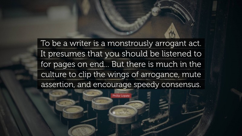 Phillip Lopate Quote: “To be a writer is a monstrously arrogant act. It presumes that you should be listened to for pages on end... But there is much in the culture to clip the wings of arrogance, mute assertion, and encourage speedy consensus.”