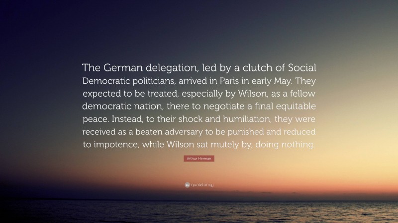 Arthur Herman Quote: “The German delegation, led by a clutch of Social Democratic politicians, arrived in Paris in early May. They expected to be treated, especially by Wilson, as a fellow democratic nation, there to negotiate a final equitable peace. Instead, to their shock and humiliation, they were received as a beaten adversary to be punished and reduced to impotence, while Wilson sat mutely by, doing nothing.”